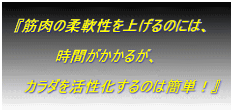  　『筋肉の柔軟性を上げるのには、  　　　　　時間がかかるが、  　　カラダを活性化するのは簡単！』  