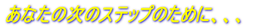 あなたの次のステップのために、、、