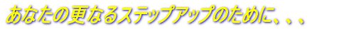 あなたのさらに上のステップのために、、、